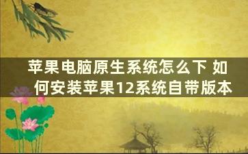 苹果电脑原生系统怎么下 如何安装苹果12系统自带版本